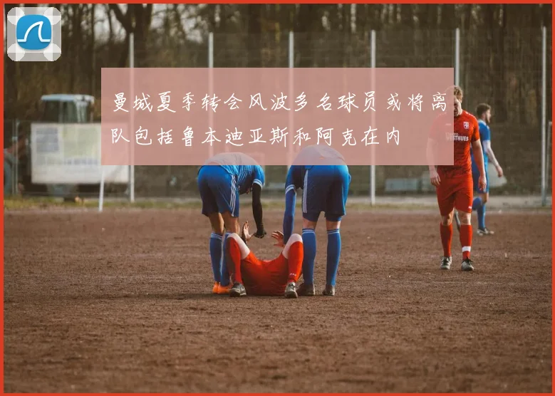 曼城夏季转会风波多名球员或将离队包括鲁本迪亚斯和阿克在内