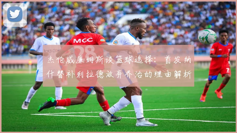 杰伦威廉姆斯谈篮球选择：首发纳什替补利拉德放弃乔治的理由解析