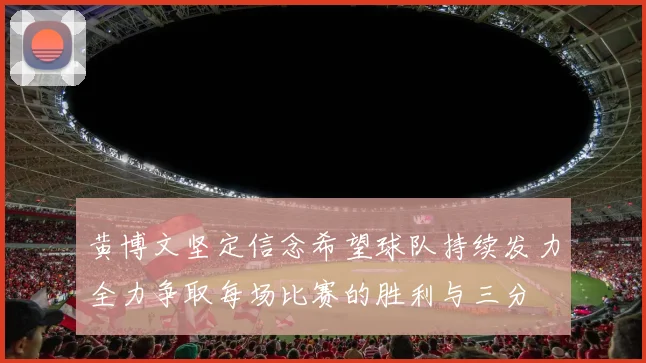 黄博文坚定信念希望球队持续发力全力争取每场比赛的胜利与三分