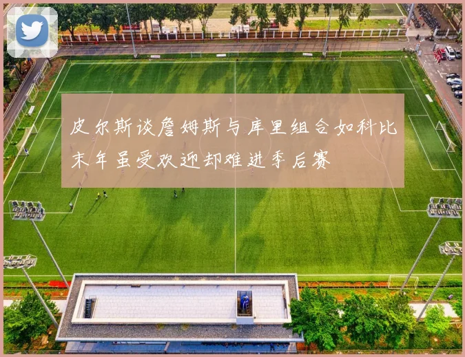 皮尔斯谈詹姆斯与库里组合如科比末年虽受欢迎却难进季后赛