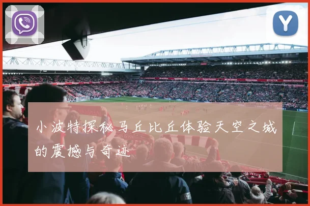 小波特探秘马丘比丘体验天空之城的震撼与奇迹