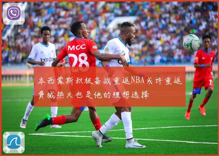 本西蒙斯积极备战重返NBA或许重返费城热火也是他的理想选择