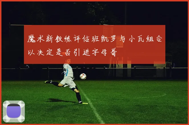 魔术新教练评估班凯罗与小瓦组合以决定是否引进字母哥
