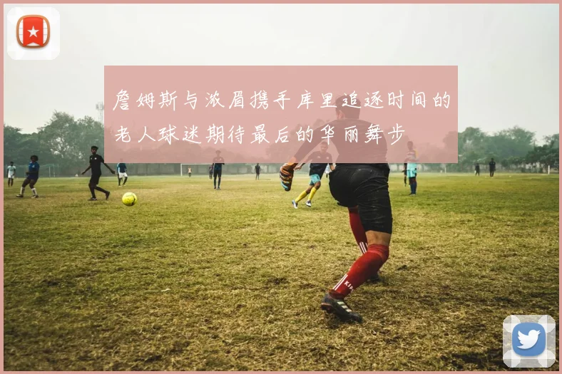 詹姆斯与浓眉携手库里追逐时间的老人球迷期待最后的华丽舞步