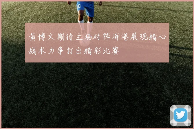 黄博文期待主场对阵海港展现精心战术力争打出精彩比赛