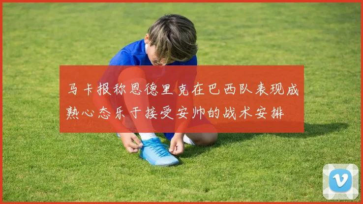 马卡报称恩德里克在巴西队表现成熟心态乐于接受安帅的战术安排