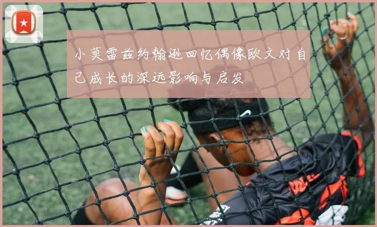 小莫雷兹约翰逊回忆偶像欧文对自己成长的深远影响与启发