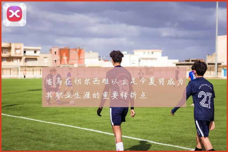 吉乌在切尔西难以立足今夏将成为其职业生涯的重要转折点