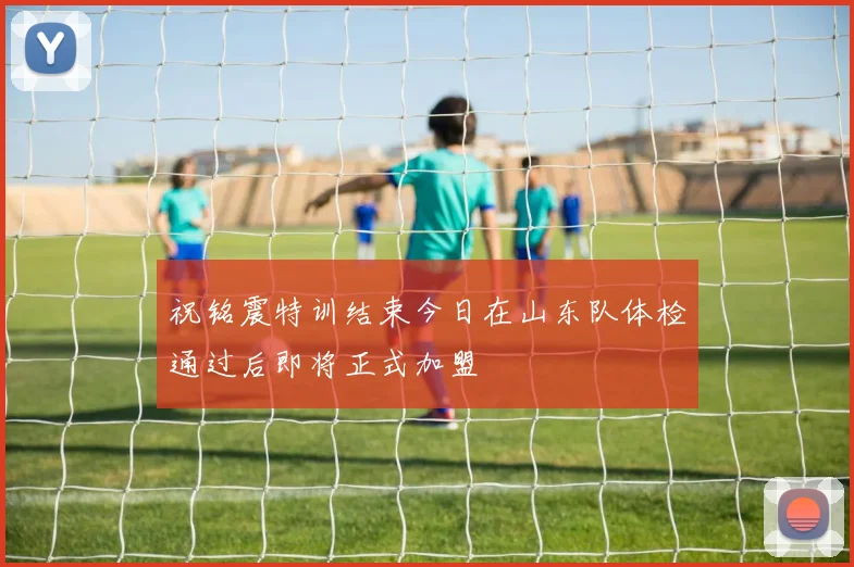 祝铭震特训结束今日在山东队体检通过后即将正式加盟